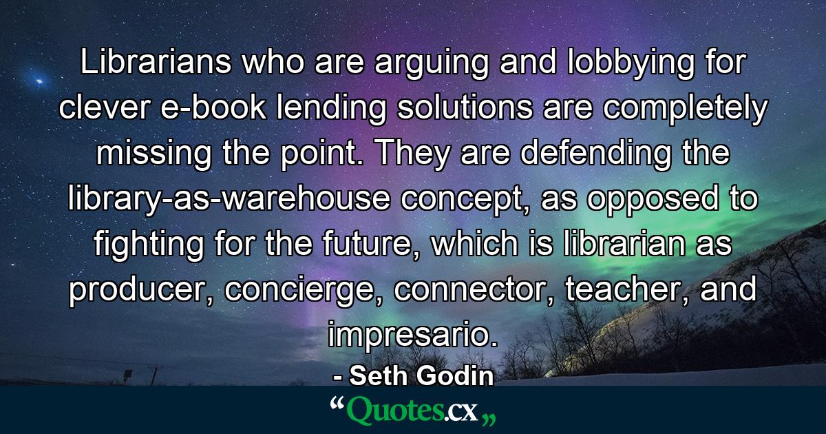 Librarians who are arguing and lobbying for clever e-book lending solutions are completely missing the point. They are defending the library-as-warehouse concept, as opposed to fighting for the future, which is librarian as producer, concierge, connector, teacher, and impresario. - Quote by Seth Godin