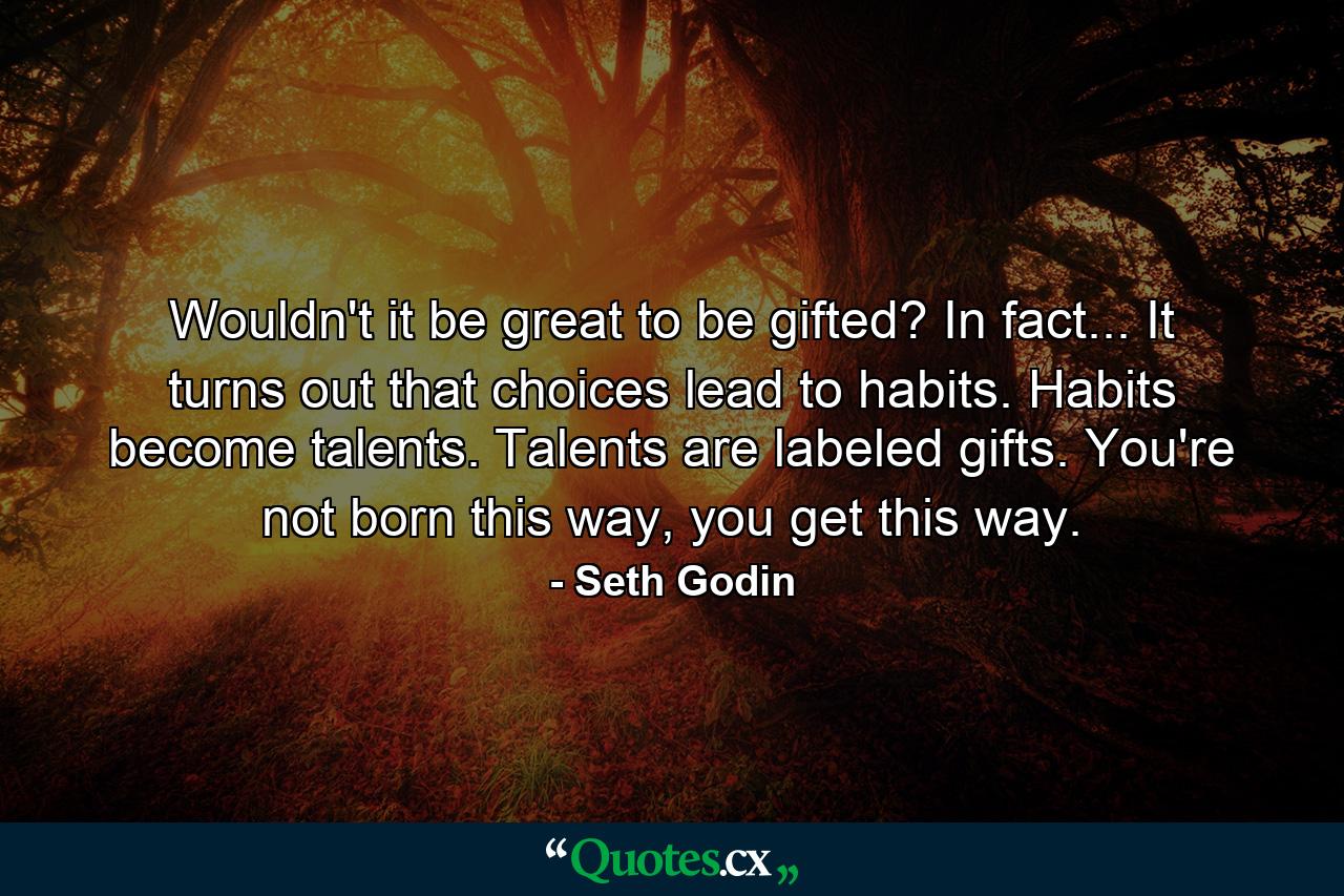 Wouldn't it be great to be gifted? In fact... It turns out that choices lead to habits. Habits become talents. Talents are labeled gifts. You're not born this way, you get this way. - Quote by Seth Godin