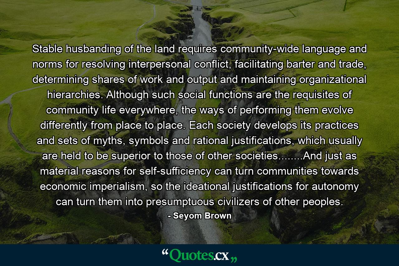 Stable husbanding of the land requires community-wide language and norms for resolving interpersonal conflict, facilitating barter and trade, determining shares of work and output and maintaining organizational hierarchies. Although such social functions are the requisites of community life everywhere, the ways of performing them evolve differently from place to place. Each society develops its practices and sets of myths, symbols and rational justifications, which usually are held to be superior to those of other societies........And just as material reasons for self-sufficiency can turn communities towards economic imperialism, so the ideational justifications for autonomy can turn them into presumptuous civilizers of other peoples. - Quote by Seyom Brown