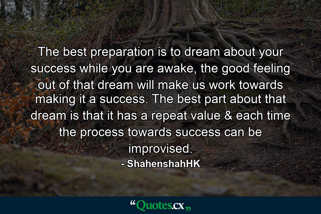 The best preparation is to dream about your success while you are awake, the good feeling out of that dream will make us work towards making it a success. The best part about that dream is that it has a repeat value & each time the process towards success can be improvised. - Quote by ShahenshahHK