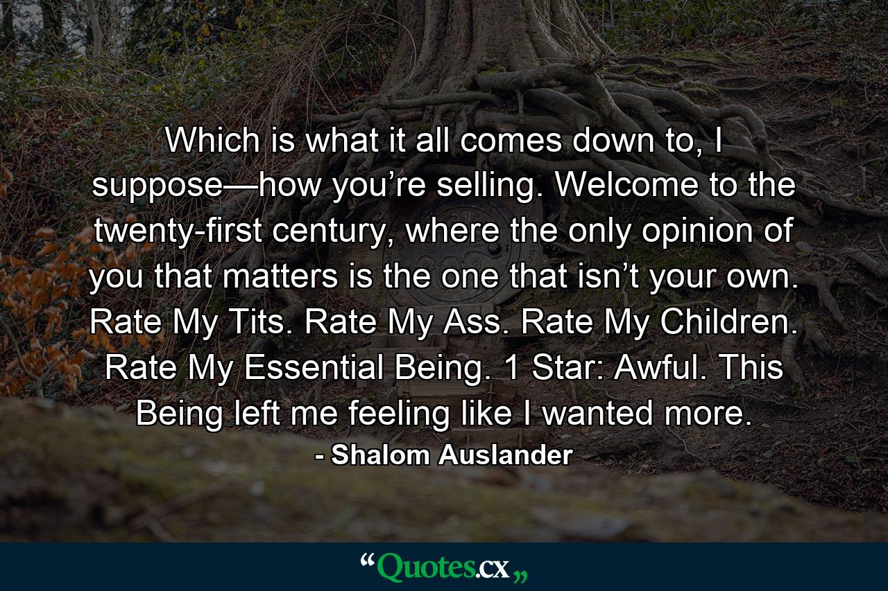 Which is what it all comes down to, I suppose—how you’re selling. Welcome to the twenty-first century, where the only opinion of you that matters is the one that isn’t your own. Rate My Tits. Rate My Ass. Rate My Children. Rate My Essential Being. 1 Star: Awful. This Being left me feeling like I wanted more. - Quote by Shalom Auslander