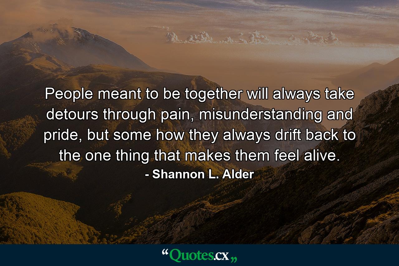 People meant to be together will always take detours through pain, misunderstanding and pride, but some how they always drift back to the one thing that makes them feel alive. - Quote by Shannon L. Alder