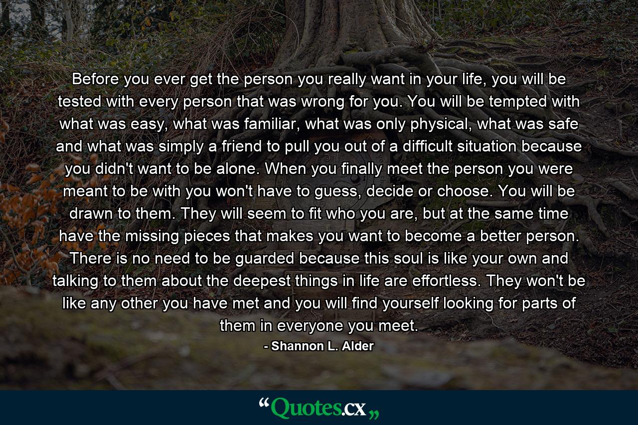 Before you ever get the person you really want in your life, you will be tested with every person that was wrong for you. You will be tempted with what was easy, what was familiar, what was only physical, what was safe and what was simply a friend to pull you out of a difficult situation because you didn't want to be alone. When you finally meet the person you were meant to be with you won't have to guess, decide or choose. You will be drawn to them. They will seem to fit who you are, but at the same time have the missing pieces that makes you want to become a better person. There is no need to be guarded because this soul is like your own and talking to them about the deepest things in life are effortless. They won't be like any other you have met and you will find yourself looking for parts of them in everyone you meet. - Quote by Shannon L. Alder