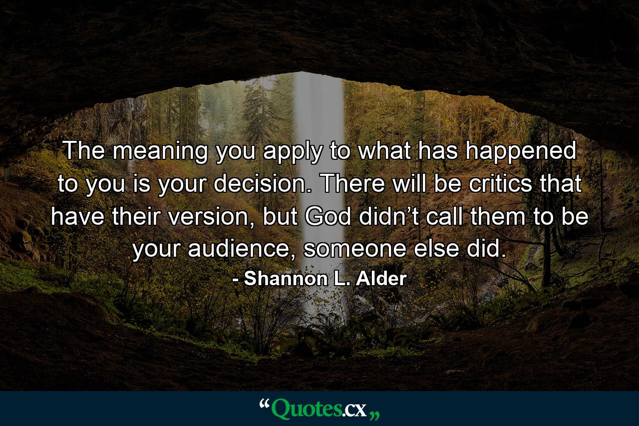 The meaning you apply to what has happened to you is your decision. There will be critics that have their version, but God didn’t call them to be your audience, someone else did. - Quote by Shannon L. Alder