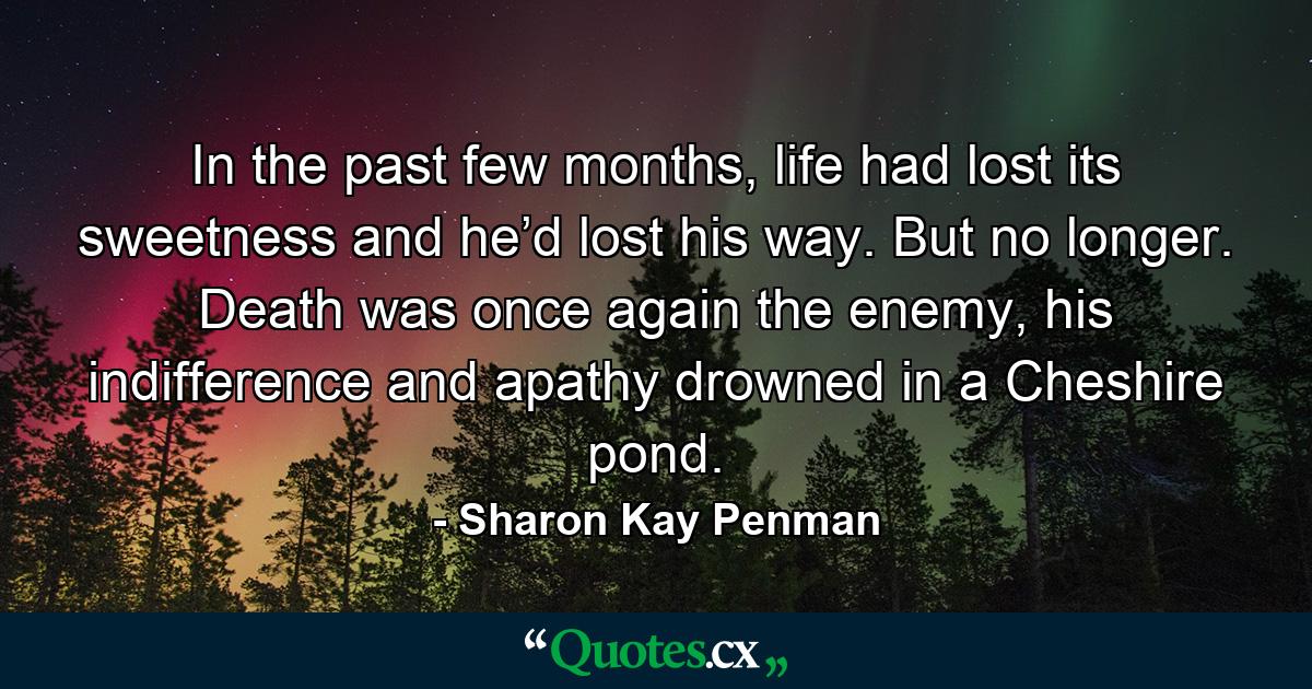 In the past few months, life had lost its sweetness and he’d lost his way. But no longer. Death was once again the enemy, his indifference and apathy drowned in a Cheshire pond. - Quote by Sharon Kay Penman