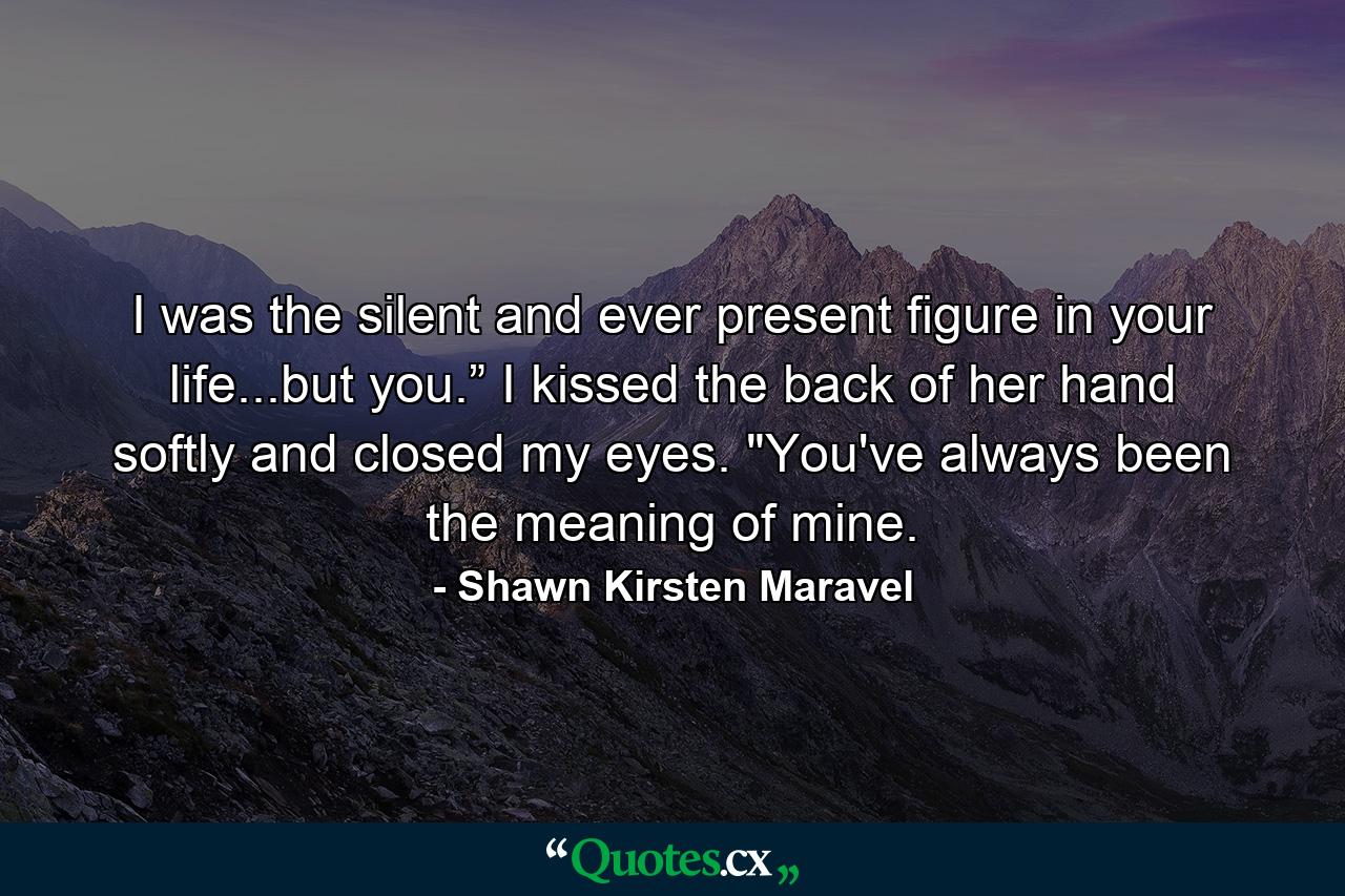 I was the silent and ever present figure in your life...but you.” I kissed the back of her hand softly and closed my eyes. 