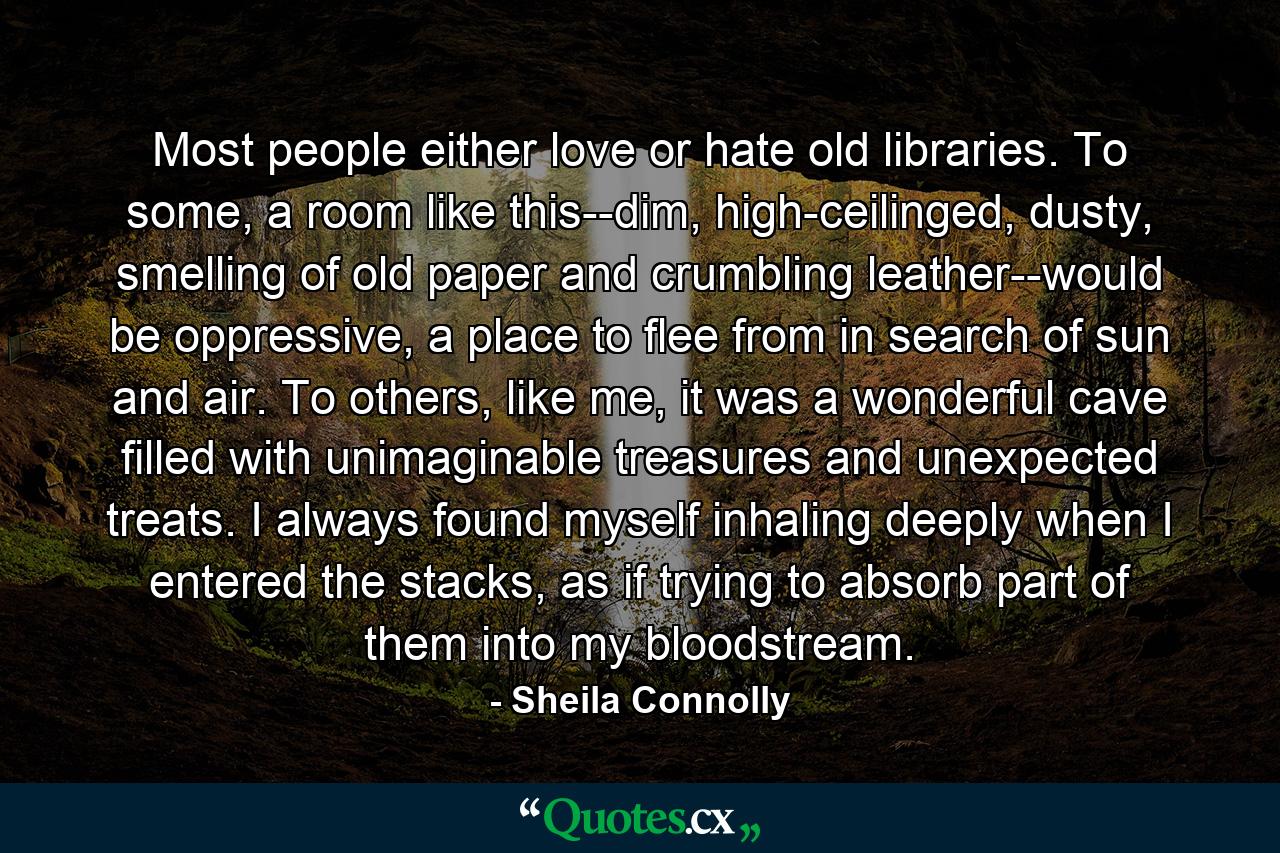 Most people either love or hate old libraries. To some, a room like this--dim, high-ceilinged, dusty, smelling of old paper and crumbling leather--would be oppressive, a place to flee from in search of sun and air. To others, like me, it was a wonderful cave filled with unimaginable treasures and unexpected treats. I always found myself inhaling deeply when I entered the stacks, as if trying to absorb part of them into my bloodstream. - Quote by Sheila Connolly