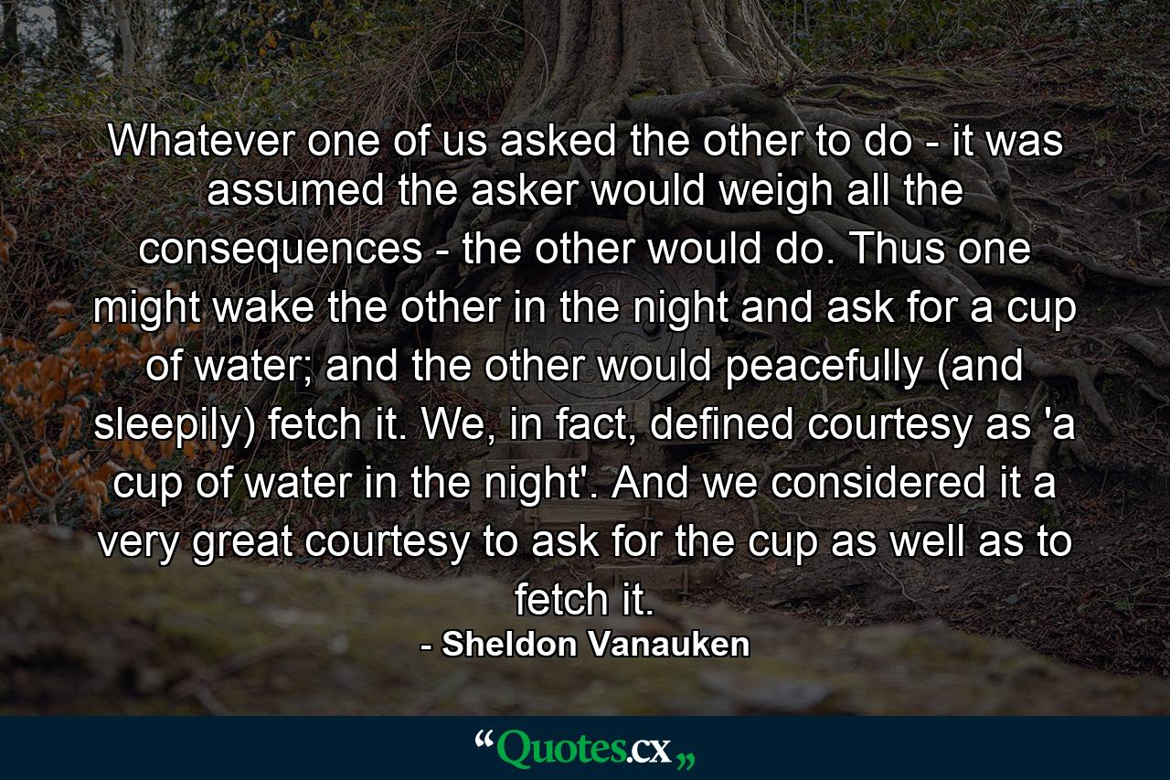 Whatever one of us asked the other to do - it was assumed the asker would weigh all the consequences - the other would do. Thus one might wake the other in the night and ask for a cup of water; and the other would peacefully (and sleepily) fetch it. We, in fact, defined courtesy as 'a cup of water in the night'. And we considered it a very great courtesy to ask for the cup as well as to fetch it. - Quote by Sheldon Vanauken