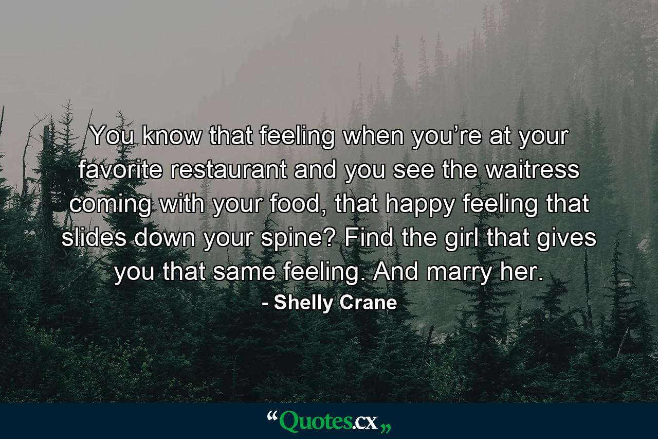 You know that feeling when you’re at your favorite restaurant and you see the waitress coming with your food, that happy feeling that slides down your spine? Find the girl that gives you that same feeling. And marry her. - Quote by Shelly Crane