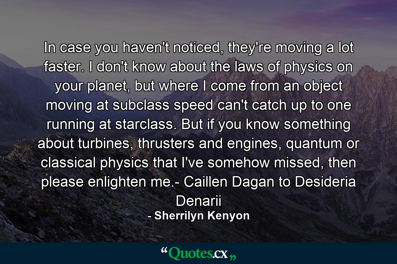 In case you haven't noticed, they're moving a lot faster. I don't know about the laws of physics on your planet, but where I come from an object moving at subclass speed can't catch up to one running at starclass. But if you know something about turbines, thrusters and engines, quantum or classical physics that I've somehow missed, then please enlighten me.- Caillen Dagan to Desideria Denarii - Quote by Sherrilyn Kenyon