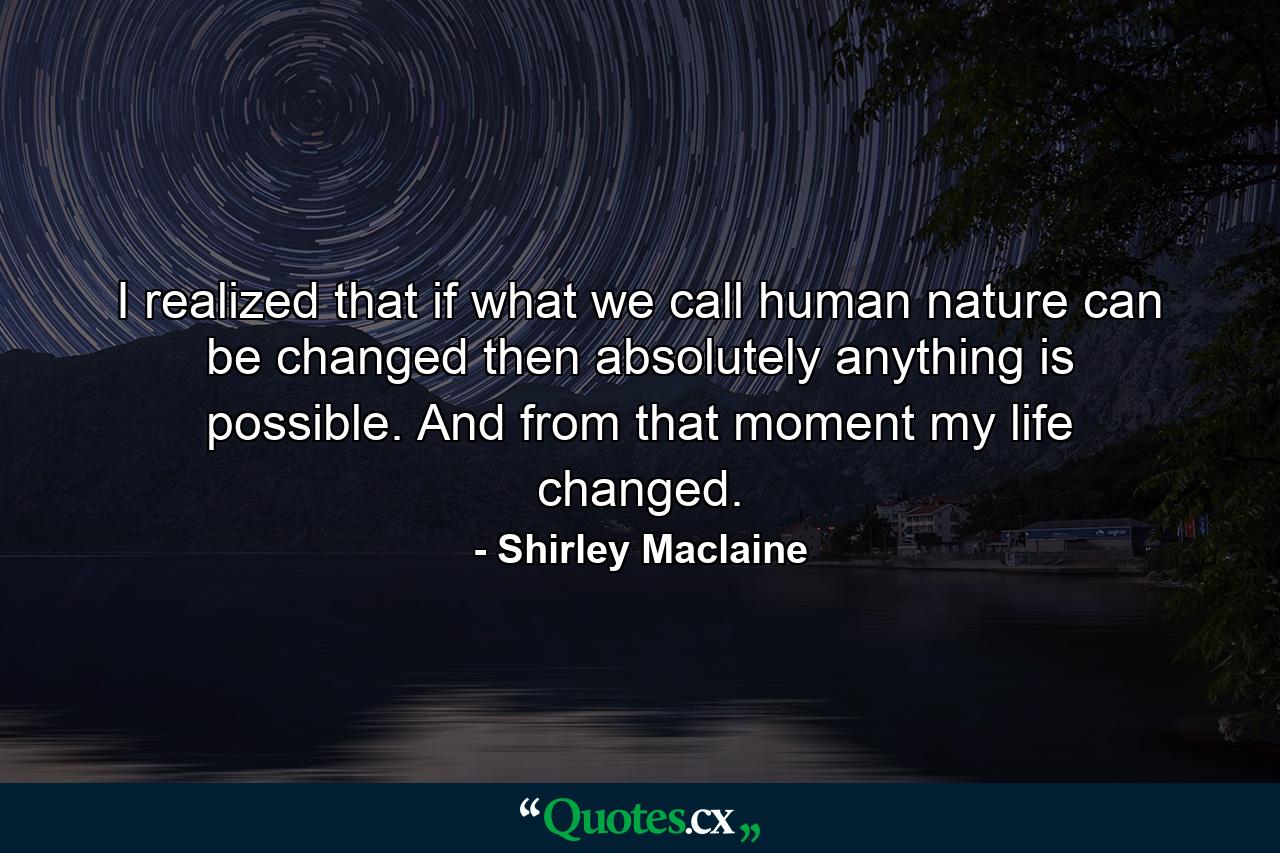 I realized that if what we call human nature can be changed  then absolutely anything is possible. And from that moment  my life changed. - Quote by Shirley Maclaine