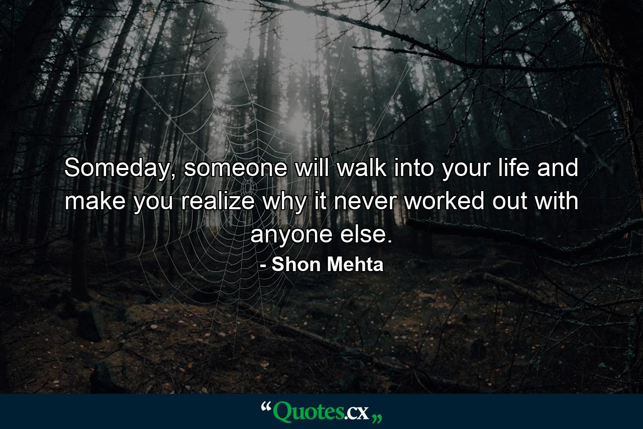 Someday, someone will walk into your life and make you realize why it never worked out with anyone else. - Quote by Shon Mehta