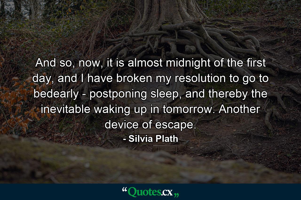 And so, now, it is almost midnight of the first day, and I have broken my resolution to go to bedearly - postponing sleep, and thereby the inevitable waking up in tomorrow. Another device of escape. - Quote by Silvia Plath