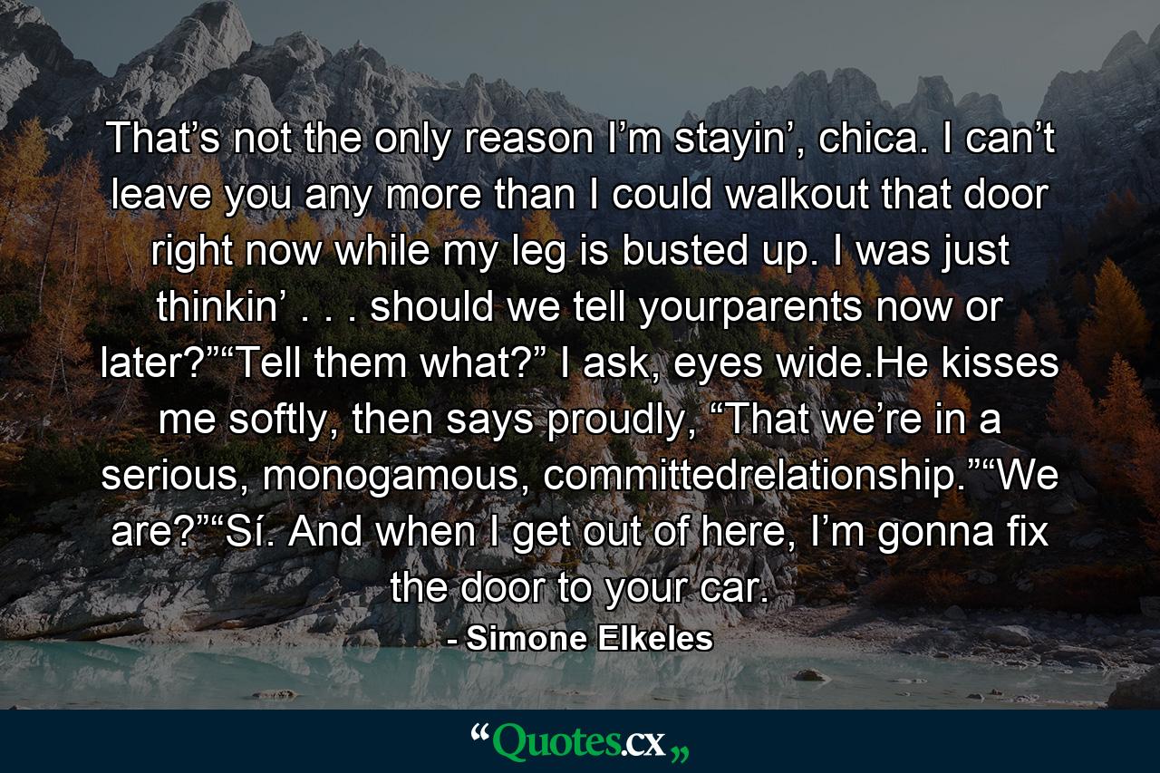 That’s not the only reason I’m stayin’, chica. I can’t leave you any more than I could walkout that door right now while my leg is busted up. I was just thinkin’ . . . should we tell yourparents now or later?”“Tell them what?” I ask, eyes wide.He kisses me softly, then says proudly, “That we’re in a serious, monogamous, committedrelationship.”“We are?”“Sí. And when I get out of here, I’m gonna fix the door to your car. - Quote by Simone Elkeles