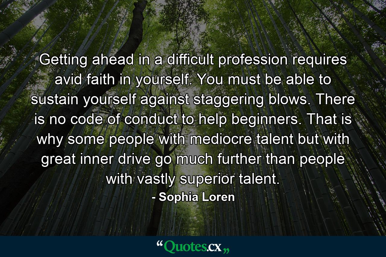 Getting ahead in a difficult profession requires avid faith in yourself. You must be able to sustain yourself against staggering blows. There is no code of conduct to help beginners. That is why some people with mediocre talent  but with great inner drive  go much further than people with vastly superior talent. - Quote by Sophia Loren