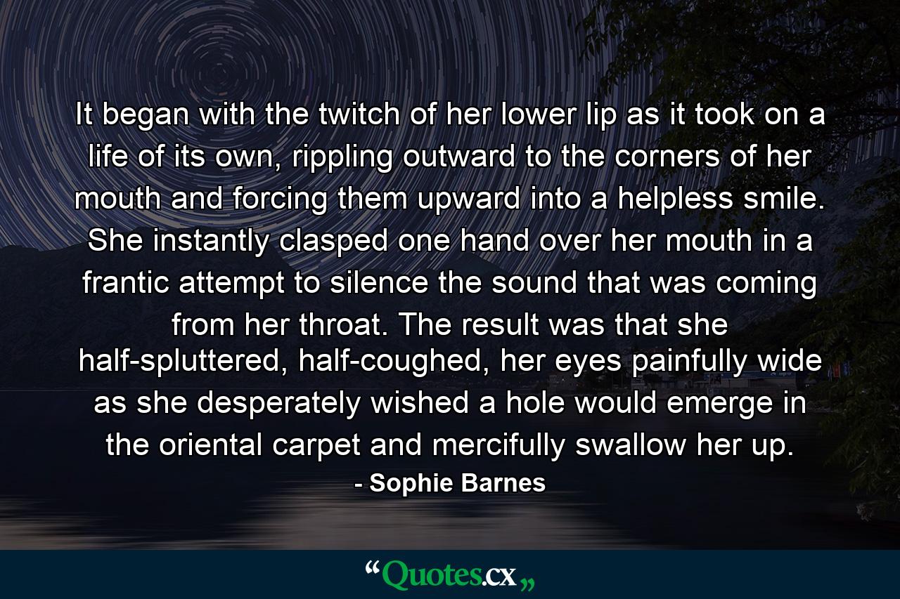 It began with the twitch of her lower lip as it took on a life of its own, rippling outward to the corners of her mouth and forcing them upward into a helpless smile. She instantly clasped one hand over her mouth in a frantic attempt to silence the sound that was coming from her throat. The result was that she half-spluttered, half-coughed, her eyes painfully wide as she desperately wished a hole would emerge in the oriental carpet and mercifully swallow her up. - Quote by Sophie Barnes