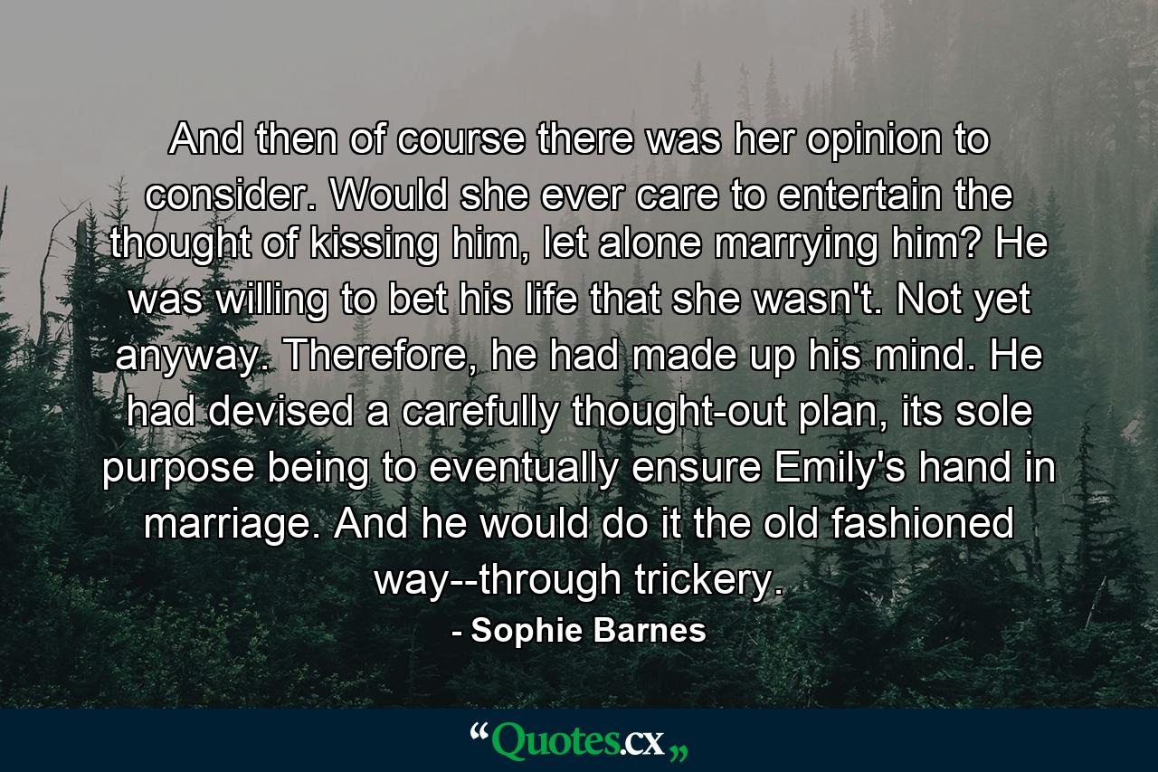 And then of course there was her opinion to consider. Would she ever care to entertain the thought of kissing him, let alone marrying him? He was willing to bet his life that she wasn't. Not yet anyway. Therefore, he had made up his mind. He had devised a carefully thought-out plan, its sole purpose being to eventually ensure Emily's hand in marriage. And he would do it the old fashioned way--through trickery. - Quote by Sophie Barnes