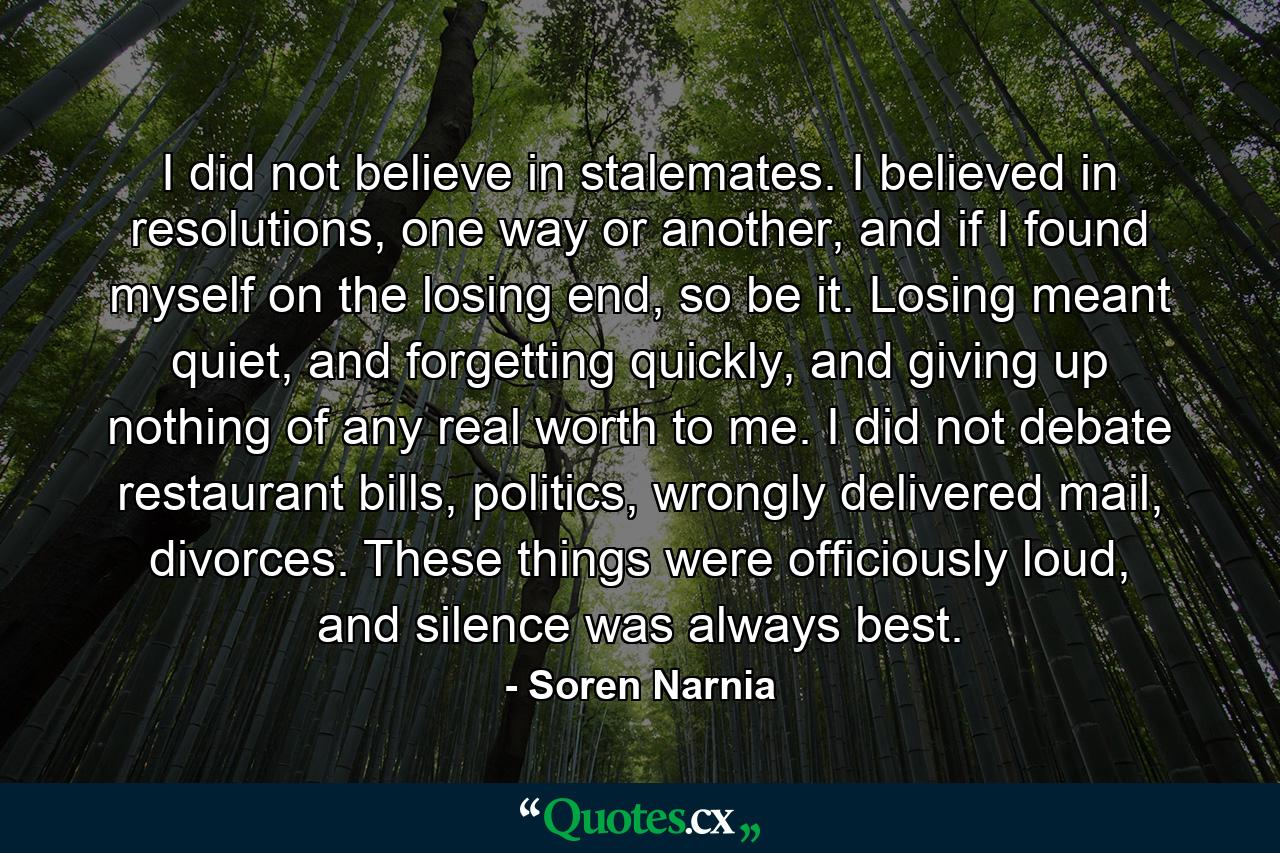 I did not believe in stalemates. I believed in resolutions, one way or another, and if I found myself on the losing end, so be it. Losing meant quiet, and forgetting quickly, and giving up nothing of any real worth to me. I did not debate restaurant bills, politics, wrongly delivered mail, divorces. These things were officiously loud, and silence was always best. - Quote by Soren Narnia