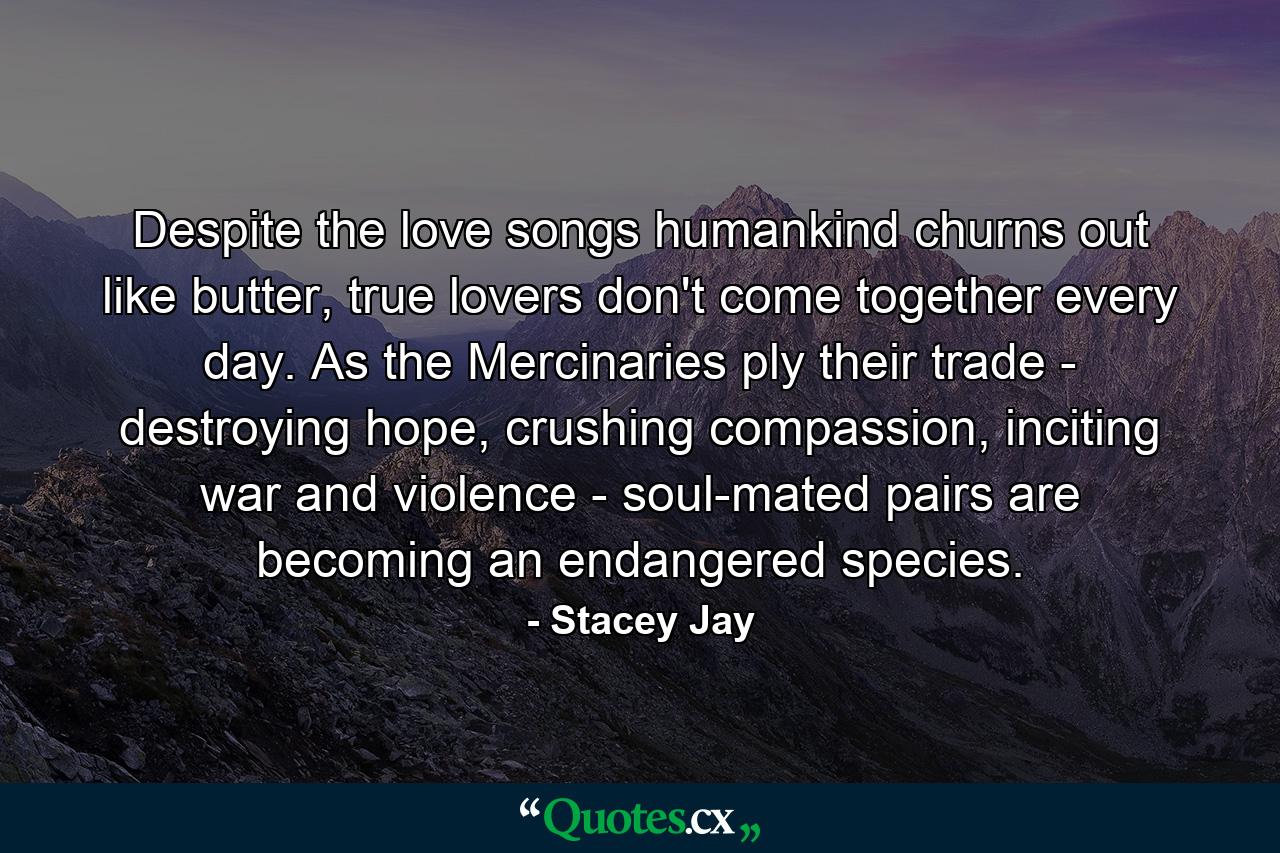 Despite the love songs humankind churns out like butter, true lovers don't come together every day. As the Mercinaries ply their trade - destroying hope, crushing compassion, inciting war and violence - soul-mated pairs are becoming an endangered species. - Quote by Stacey Jay