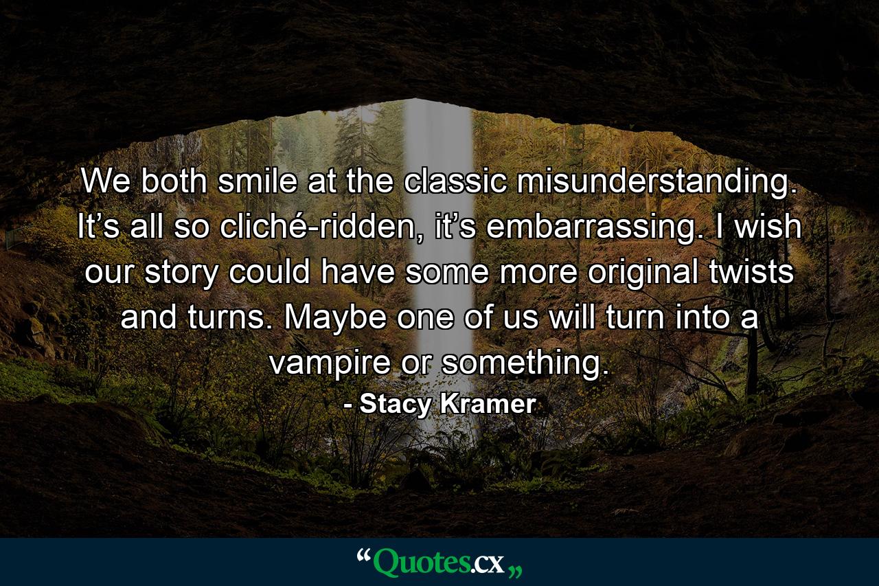 We both smile at the classic misunderstanding. It’s all so cliché-ridden, it’s embarrassing. I wish our story could have some more original twists and turns. Maybe one of us will turn into a vampire or something. - Quote by Stacy Kramer