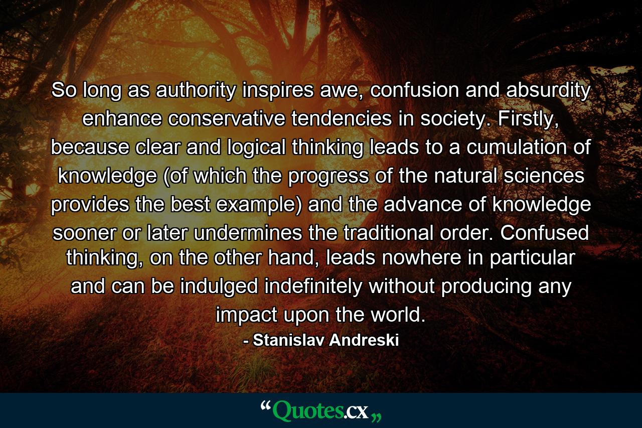 So long as authority inspires awe, confusion and absurdity enhance conservative tendencies in society. Firstly, because clear and logical thinking leads to a cumulation of knowledge (of which the progress of the natural sciences provides the best example) and the advance of knowledge sooner or later undermines the traditional order. Confused thinking, on the other hand, leads nowhere in particular and can be indulged indefinitely without producing any impact upon the world. - Quote by Stanislav Andreski