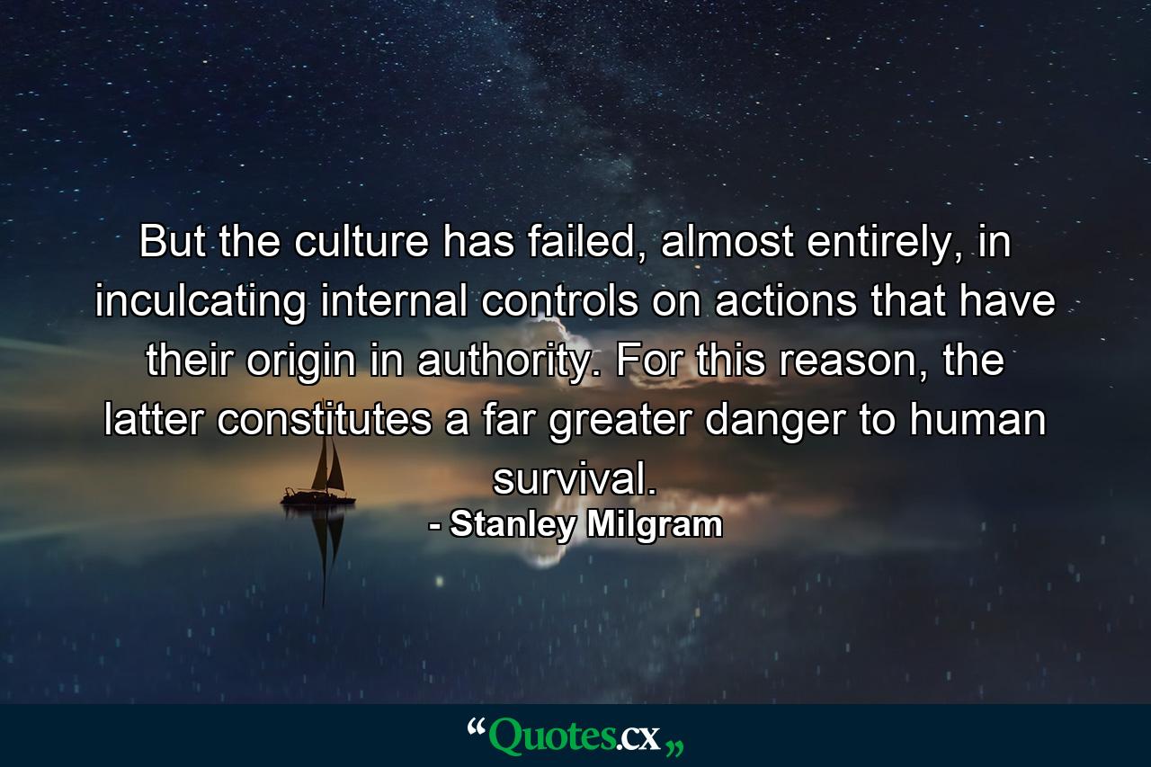 But the culture has failed, almost entirely, in inculcating internal controls on actions that have their origin in authority. For this reason, the latter constitutes a far greater danger to human survival. - Quote by Stanley Milgram