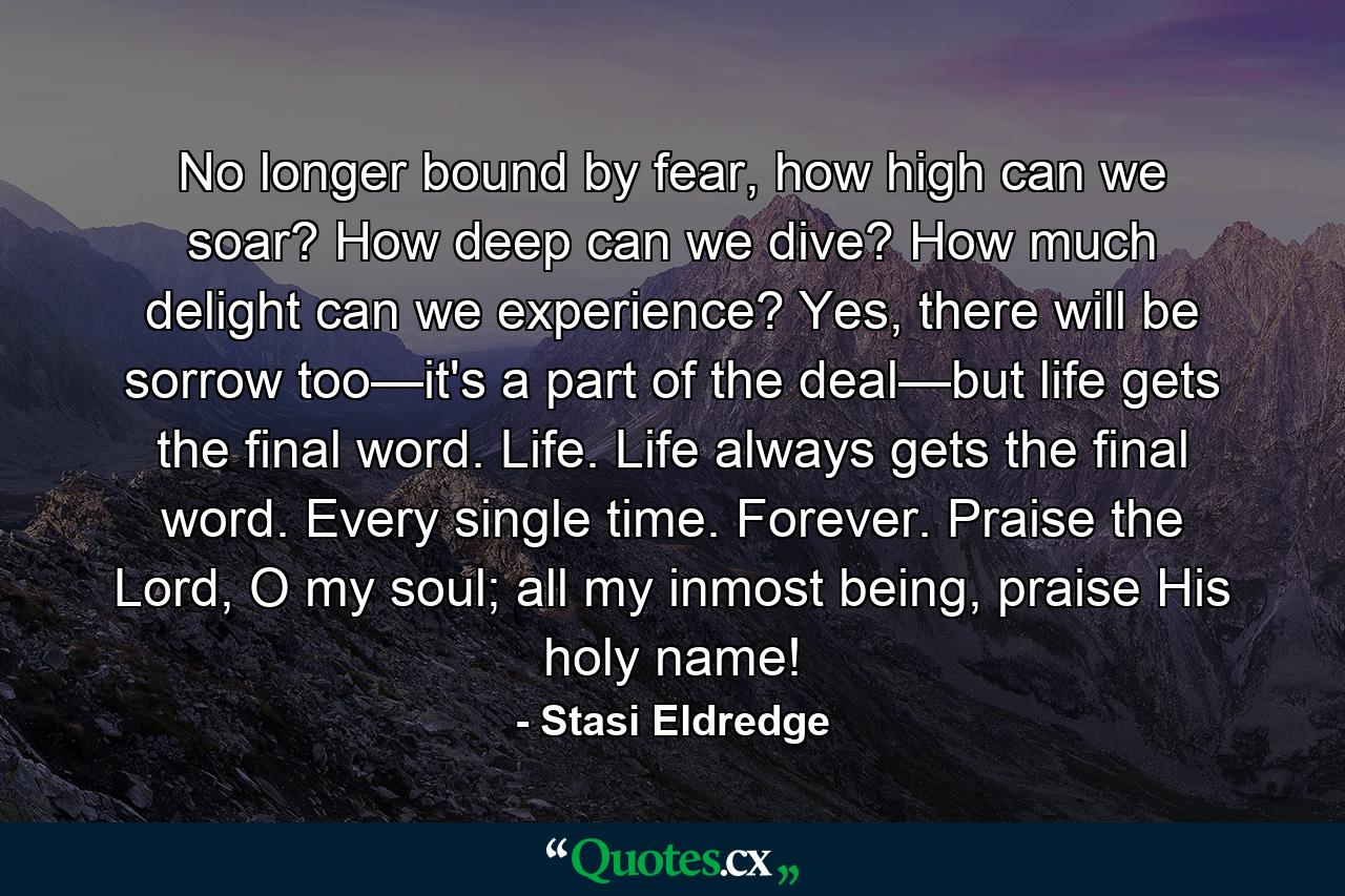 No longer bound by fear, how high can we soar? How deep can we dive? How much delight can we experience? Yes, there will be sorrow too—it's a part of the deal—but life gets the final word. Life. Life always gets the final word. Every single time. Forever. Praise the Lord, O my soul; all my inmost being, praise His holy name! - Quote by Stasi Eldredge