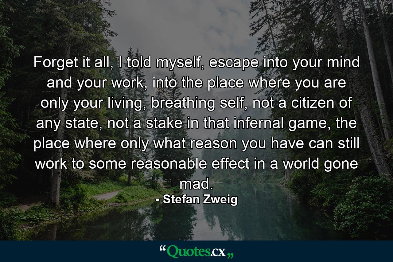 Forget it all, I told myself, escape into your mind and your work, into the place where you are only your living, breathing self, not a citizen of any state, not a stake in that infernal game, the place where only what reason you have can still work to some reasonable effect in a world gone mad. - Quote by Stefan Zweig