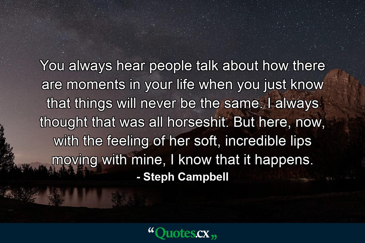 You always hear people talk about how there are moments in your life when you just know that things will never be the same. I always thought that was all horseshit. But here, now, with the feeling of her soft, incredible lips moving with mine, I know that it happens. - Quote by Steph Campbell