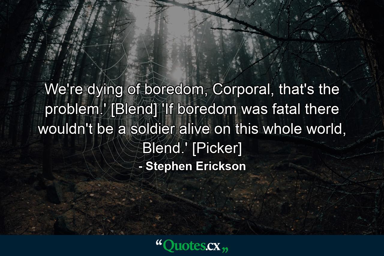 We're dying of boredom, Corporal, that's the problem.' [Blend] 'If boredom was fatal there wouldn't be a soldier alive on this whole world, Blend.' [Picker] - Quote by Stephen Erickson