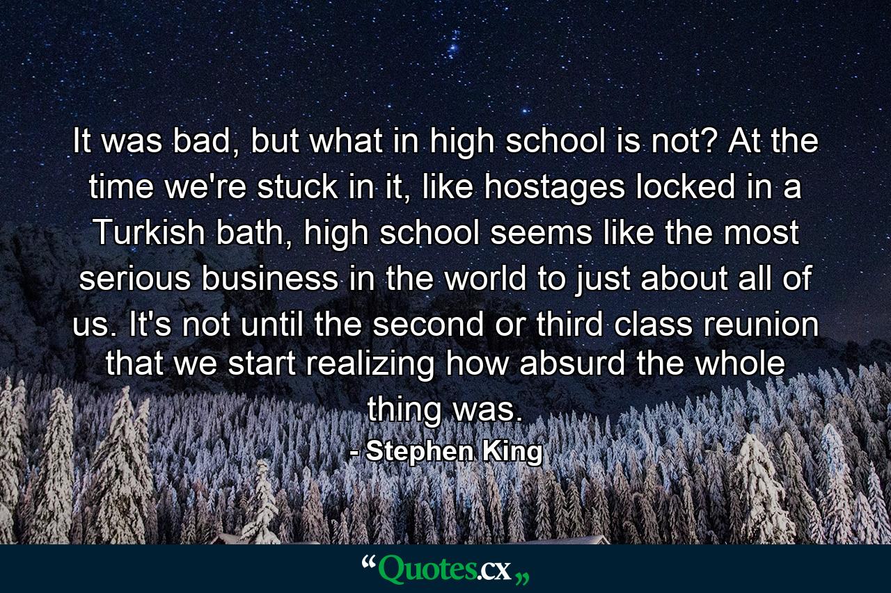 It was bad, but what in high school is not? At the time we're stuck in it, like hostages locked in a Turkish bath, high school seems like the most serious business in the world to just about all of us. It's not until the second or third class reunion that we start realizing how absurd the whole thing was. - Quote by Stephen King