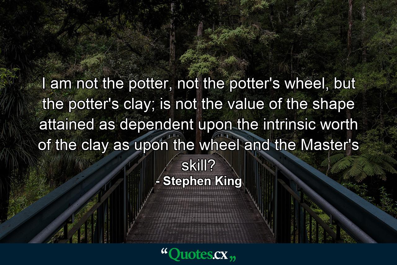 I am not the potter, not the potter's wheel, but the potter's clay; is not the value of the shape attained as dependent upon the intrinsic worth of the clay as upon the wheel and the Master's skill? - Quote by Stephen King