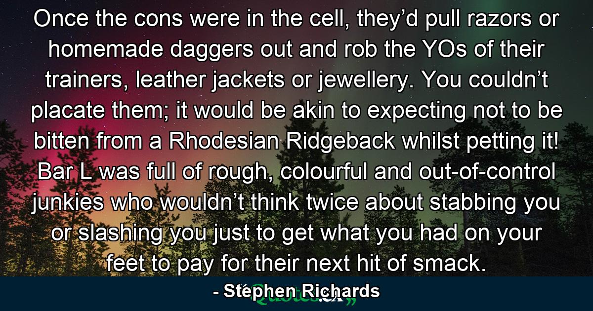 Once the cons were in the cell, they’d pull razors or homemade daggers out and rob the YOs of their trainers, leather jackets or jewellery. You couldn’t placate them; it would be akin to expecting not to be bitten from a Rhodesian Ridgeback whilst petting it! Bar L was full of rough, colourful and out-of-control junkies who wouldn’t think twice about stabbing you or slashing you just to get what you had on your feet to pay for their next hit of smack. - Quote by Stephen Richards