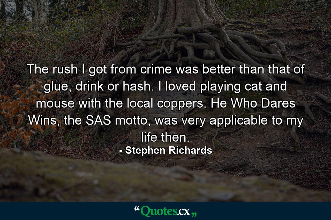 The rush I got from crime was better than that of glue, drink or hash. I loved playing cat and mouse with the local coppers. He Who Dares Wins, the SAS motto, was very applicable to my life then. - Quote by Stephen Richards