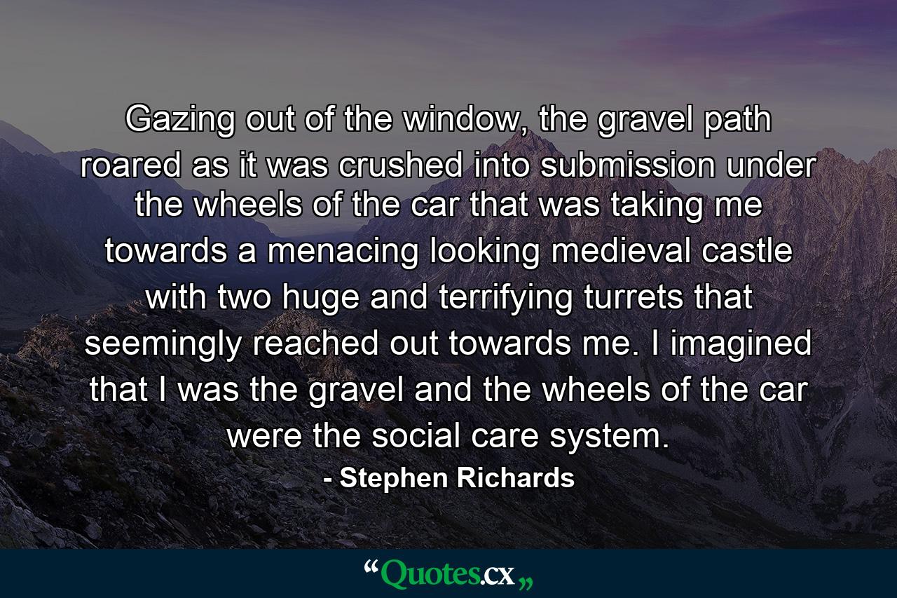 Gazing out of the window, the gravel path roared as it was crushed into submission under the wheels of the car that was taking me towards a menacing looking medieval castle with two huge and terrifying turrets that seemingly reached out towards me. I imagined that I was the gravel and the wheels of the car were the social care system. - Quote by Stephen Richards