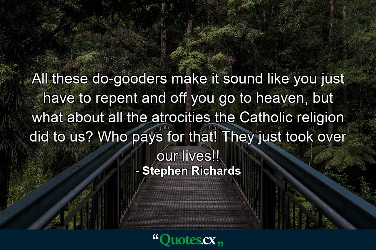 All these do-gooders make it sound like you just have to repent and off you go to heaven, but what about all the atrocities the Catholic religion did to us? Who pays for that! They just took over our lives!! - Quote by Stephen Richards