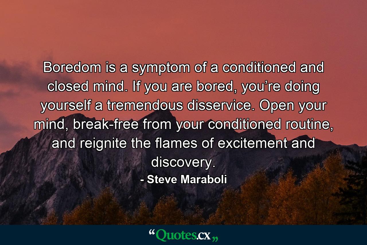 Boredom is a symptom of a conditioned and closed mind. If you are bored, you’re doing yourself a tremendous disservice. Open your mind, break-free from your conditioned routine, and reignite the flames of excitement and discovery. - Quote by Steve Maraboli