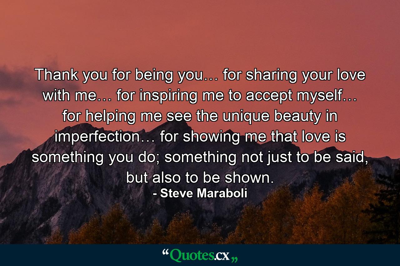 Thank you for being you… for sharing your love with me… for inspiring me to accept myself… for helping me see the unique beauty in imperfection… for showing me that love is something you do; something not just to be said, but also to be shown. - Quote by Steve Maraboli