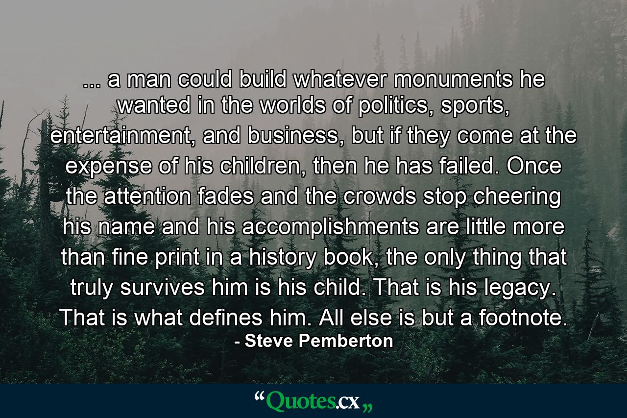 ... a man could build whatever monuments he wanted in the worlds of politics, sports, entertainment, and business, but if they come at the expense of his children, then he has failed. Once the attention fades and the crowds stop cheering his name and his accomplishments are little more than fine print in a history book, the only thing that truly survives him is his child. That is his legacy. That is what defines him. All else is but a footnote. - Quote by Steve Pemberton