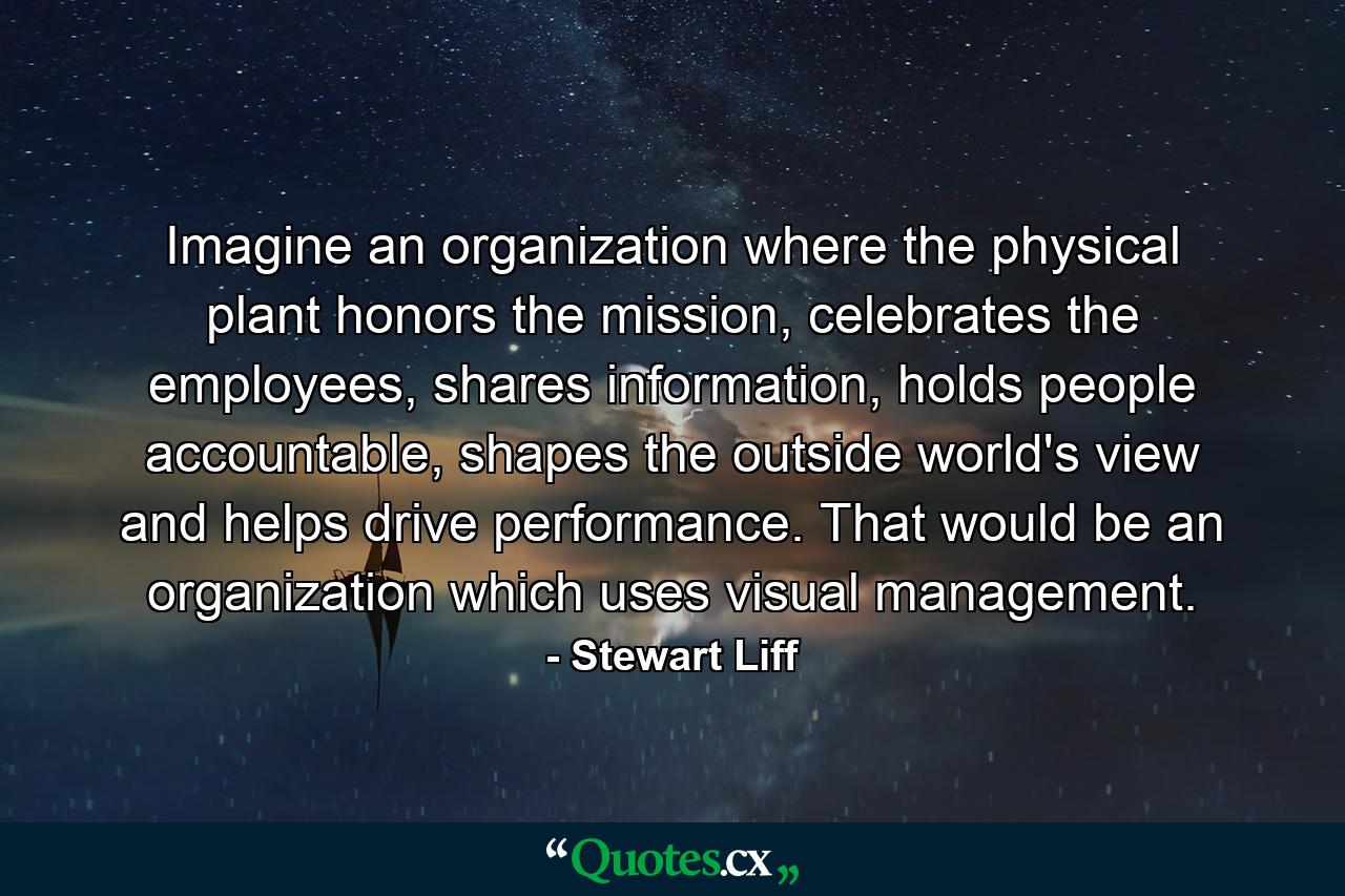 Imagine an organization where the physical plant honors the mission, celebrates the employees, shares information, holds people accountable, shapes the outside world's view and helps drive performance. That would be an organization which uses visual management. - Quote by Stewart Liff