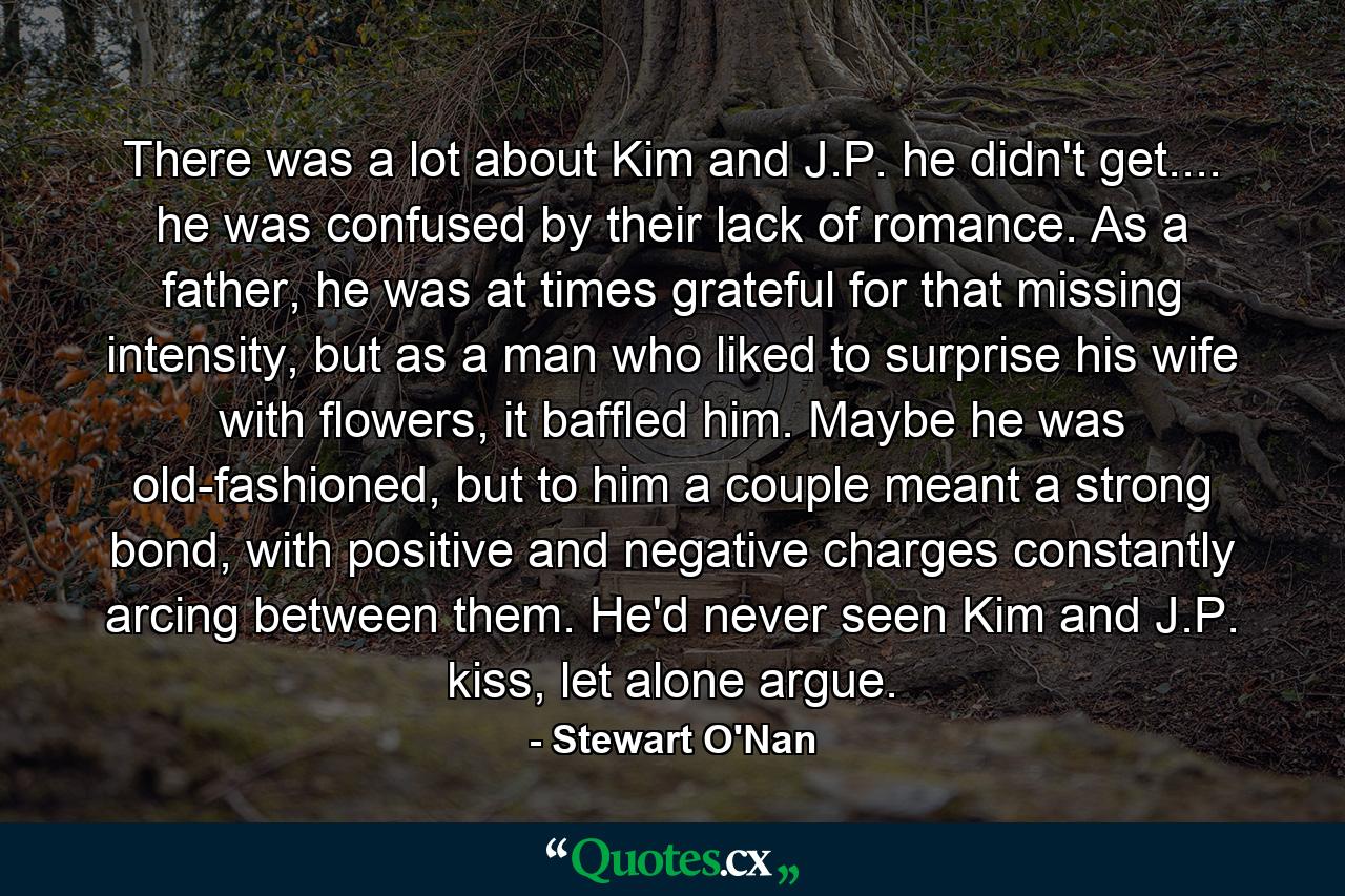 There was a lot about Kim and J.P. he didn't get.... he was confused by their lack of romance. As a father, he was at times grateful for that missing intensity, but as a man who liked to surprise his wife with flowers, it baffled him. Maybe he was old-fashioned, but to him a couple meant a strong bond, with positive and negative charges constantly arcing between them. He'd never seen Kim and J.P. kiss, let alone argue. - Quote by Stewart O'Nan