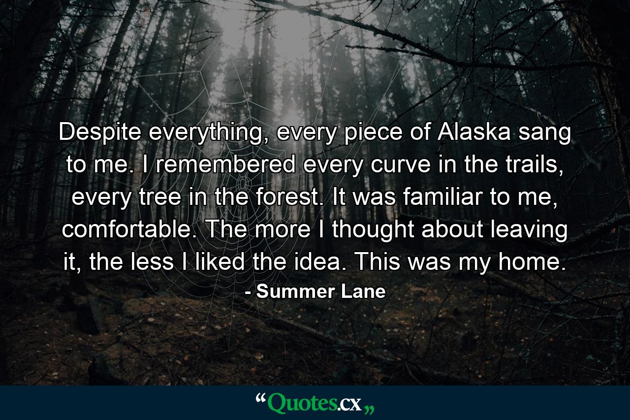 Despite everything, every piece of Alaska sang to me. I remembered every curve in the trails, every tree in the forest. It was familiar to me, comfortable. The more I thought about leaving it, the less I liked the idea. This was my home. - Quote by Summer Lane