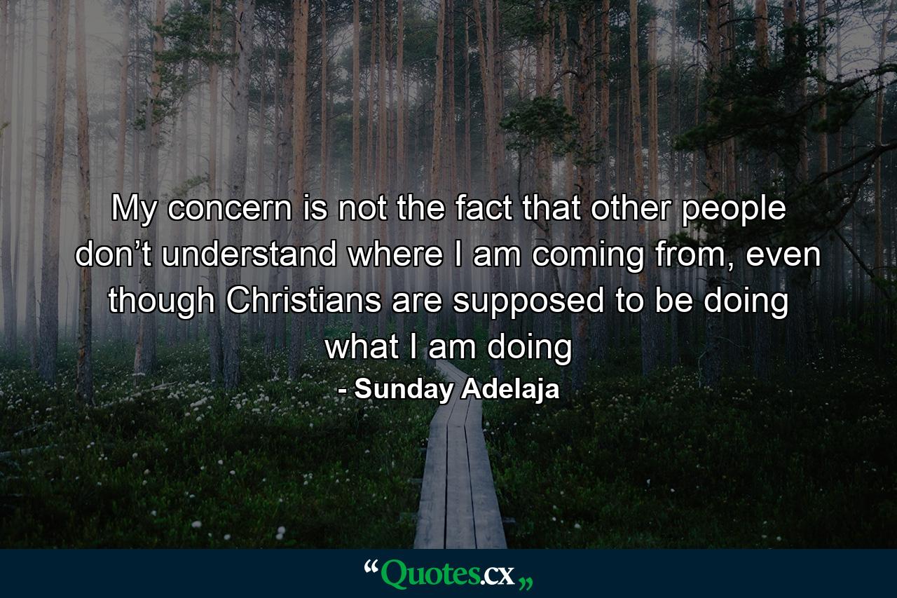 My concern is not the fact that other people don’t understand where I am coming from, even though Christians are supposed to be doing what I am doing - Quote by Sunday Adelaja