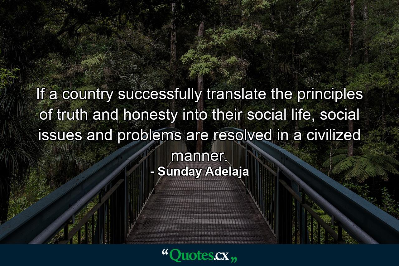 If a country successfully translate the principles of truth and honesty into their social life, social issues and problems are resolved in a civilized manner. - Quote by Sunday Adelaja