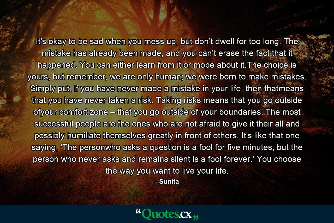 It’s okay to be sad when you mess up, but don’t dwell for too long. The mistake has already been made, and you can’t erase the fact that it happened. You can either learn from it or mope about it.The choice is yours, but remember, we are only human; we were born to make mistakes. Simply put, if you have never made a mistake in your life, then thatmeans that you have never taken a risk. Taking risks means that you go outside ofyour comfort zone – that you go outside of your boundaries. The most successful people are the ones who are not afraid to give it their all and possibly humiliate themselves greatly in front of others. It’s like that one saying, ‘The personwho asks a question is a fool for five minutes, but the person who never asks and remains silent is a fool forever.’ You choose the way you want to live your life. - Quote by Sunita