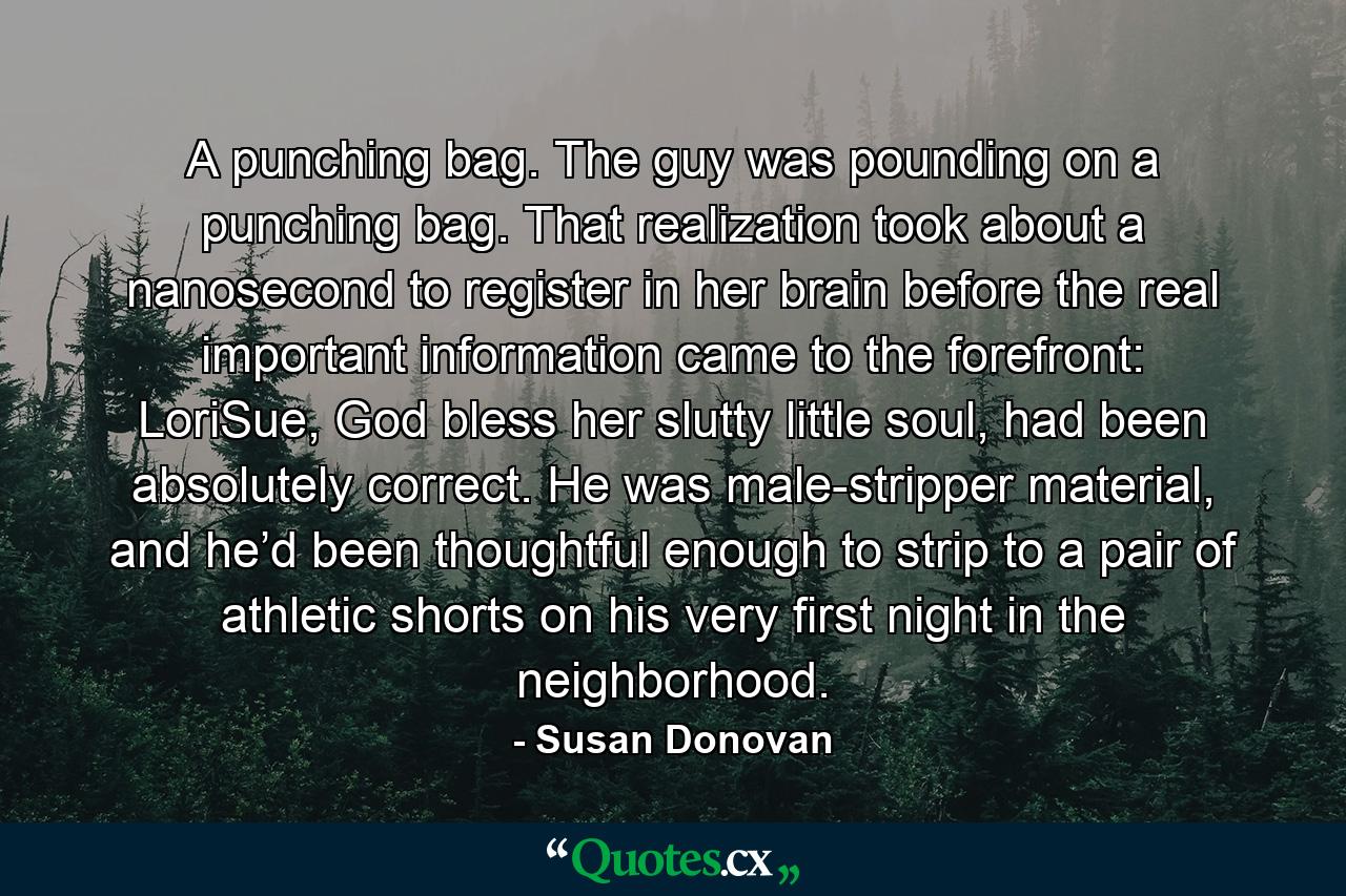A punching bag. The guy was pounding on a punching bag. That realization took about a nanosecond to register in her brain before the real important information came to the forefront: LoriSue, God bless her slutty little soul, had been absolutely correct. He was male-stripper material, and he’d been thoughtful enough to strip to a pair of athletic shorts on his very first night in the neighborhood. - Quote by Susan Donovan