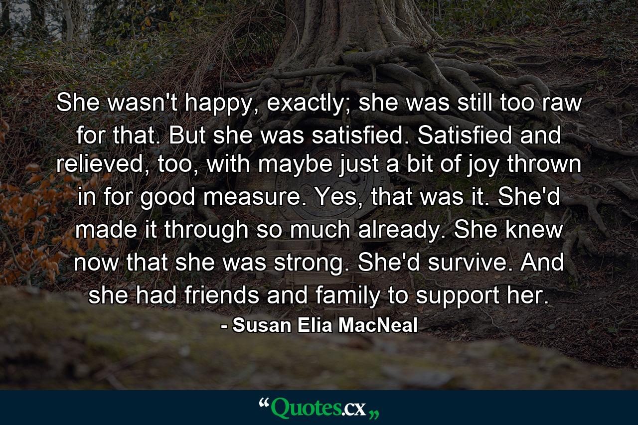 She wasn't happy, exactly; she was still too raw for that. But she was satisfied. Satisfied and relieved, too, with maybe just a bit of joy thrown in for good measure. Yes, that was it. She'd made it through so much already. She knew now that she was strong. She'd survive. And she had friends and family to support her. - Quote by Susan Elia MacNeal