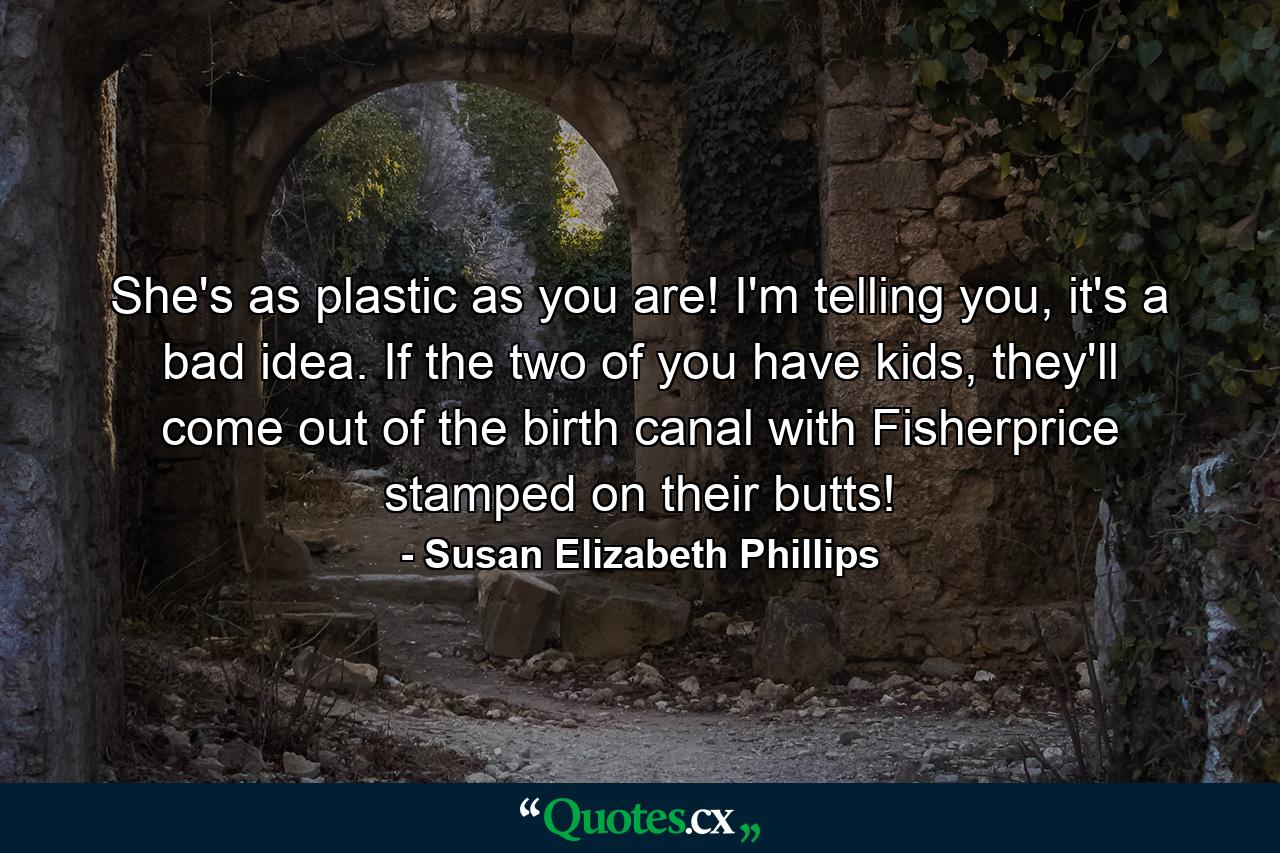 She's as plastic as you are! I'm telling you, it's a bad idea. If the two of you have kids, they'll come out of the birth canal with Fisherprice stamped on their butts! - Quote by Susan Elizabeth Phillips