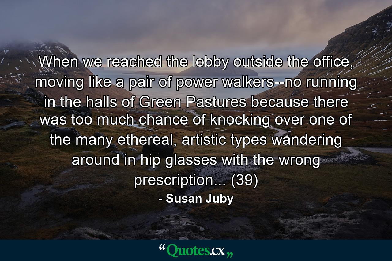 When we reached the lobby outside the office, moving like a pair of power walkers--no running in the halls of Green Pastures because there was too much chance of knocking over one of the many ethereal, artistic types wandering around in hip glasses with the wrong prescription... (39) - Quote by Susan Juby