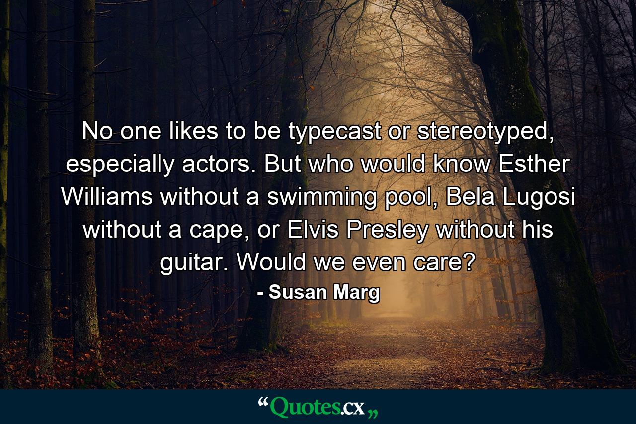 No one likes to be typecast or stereotyped, especially actors. But who would know Esther Williams without a swimming pool, Bela Lugosi without a cape, or Elvis Presley without his guitar. Would we even care? - Quote by Susan Marg